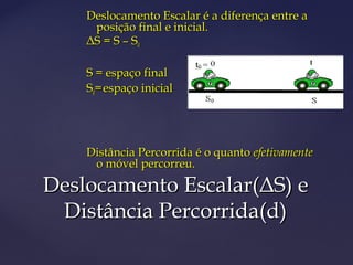 Deslocamento Escalar é a diferença entre a
     posição final e inicial.
    ΔS = S – S 0

    S = espaço final
    S0= espaço inicial




    Distância Percorrida é o quanto efetivamente
     o móvel percorreu.

Deslocamento Escalar(ΔS) e
 Distância Percorrida(d)
 