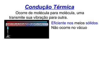 Condução Térmica
Ocorre de molécula para molécula, uma
transmite sua vibração para outra.
Eficiente nos meios sólidos
Não ocorre no vácuo
 
