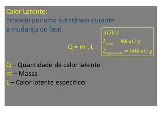 Calor Latente:
Trocado por uma substância durante
a mudança de fase.
Q = m . L
Q – Quantidade de calor latente
m – Massa
L – Calor latente específico
80 /
540 /
fusão
vaporização
ÁGUA
L cal g
L cal g
=
=
 