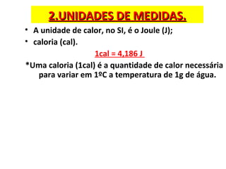 2.UNIDADES DE MEDIDAS.2.UNIDADES DE MEDIDAS.
• A unidade de calor, no SI, é o Joule (J);
• caloria (cal).
1cal = 4,186 J
*Uma caloria (1cal) é a quantidade de calor necessária
para variar em 1ºC a temperatura de 1g de água.
 