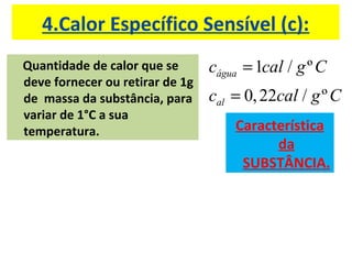 4.Calor Específico Sensível (c):
Quantidade de calor que se
deve fornecer ou retirar de 1g
de massa da substância, para
variar de 1°C a sua
temperatura.
1 / º
0,22 / º
água
al
c cal g C
c cal g C
=
=
Característica
da
SUBSTÂNCIA.
 