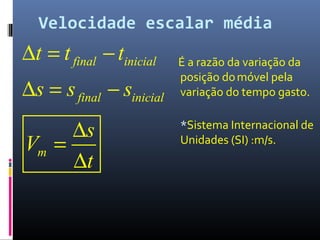 Velocidade escalar média
É a razão da variação da
posição domóvel pela
variação do tempo gasto.
*Sistema Internacional de
Unidades (SI) :m/s.
final inicial
final inicial
m
t t t
s s s
s
V
t
∆ = −
∆ = −
∆
=
∆
 