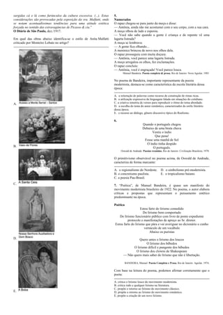 surgidas cá e lá como furúnculos da cultura excessiva. (...). Estas
considerações são provocadas pela exposição da sra. Malfatti, onde
se notam acentuadíssimas tendências para uma atitude estética
forçada no sentido das extravagâncias de Picasso & cia.‖
O Diário de São Paulo, dez./1917.
Em qual das obras abaixo identifica-se o estilo de Anita Malfatti
criticado por Monteiro Lobato no artigo?
A.
B.
C.
D.
E.
5.
Namorados
O rapaz chegou-se para junto da moça e disse:
— Antônia, ainda não me acostumei com o seu corpo, com a sua cara.
A moça olhou de lado e esperou.
— Você não sabe quando a gente é criança e de repente vê uma
lagarta listrada?
A moça se lembrava:
— A gente fica olhando...
A meninice brincou de novo nos olhos dela.
O rapaz prosseguiu com muita doçura:
— Antônia, você parece uma lagarta listrada.
A moça arregalou os olhos, fez exclamações.
O rapaz concluiu:
— Antônia, você é engraçada! Você parece louca.
Manuel Bandeira. Poesia completa & prosa. Rio de Janeiro: Nova Aguilar, 1985.
No poema de Bandeira, importante representante da poesia
modernista, destaca-se como característica da escola literária dessa
época:
A. a reiteração de palavras como recurso de construção de rimas ricas.
B. a utilização expressiva da linguagem falada em situações do cotidiano.
C. a criativa simetria de versos para reproduzir o ritmo do tema abordado.
D. a escolha do tema do amor romântico, caracterizador do estilo literário
dessa época.
E. o recurso ao diálogo, gênero discursivo típico do Realismo.
6.
Quando o português chegou
Debaixo de uma bruta chuva
Vestiu o índio
Que pena!
Fosse uma manhã de Sol
O índio tinha despido
O português.
Oswald de Andrade. Poesias reunidas. Rio de Janeiro: Civilização Brasileira, 1978.
O primitivismo observável no poema acima, de Oswald de Andrade,
caracteriza de forma marcante:
A. o regionalismo do Nordeste. D. o simbolismo pré-modernista.
B. o concretismo paulista. E. o tropicalismo baiano.
C. a poesia Pau-Brasil.
7. ―Poética‖, de Manuel Bandeira, é quase um manifesto do
movimento modernista brasileiro de 1922. No poema, o autor elabora
críticas e propostas que representam o pensamento estético
predominante na época.
Poética
Estou farto do lirismo comedido
Do lirismo bem comportado
Do lirismo funcionário público com livro de ponto expediente
protocolo e manifestações de apreço ao Sr. diretor.
Estou farto do lirismo que pára e vai averiguar no dicionário o cunho
vernáculo de um vocábulo
Abaixo os puristas
Quero antes o lirismo dos loucos
O lirismo dos bêbedos
O lirismo difícil e pungente dos bêbedos
O lirismo dos clowns de Shakespeare
— Não quero mais saber do lirismo que não é libertação.
BANDEIRA, Manuel. Poesia Completa e Prosa. Rio de Janeiro. Aguilar, 1974.
Com base na leitura do poema, podemos afirmar corretamente que o
poeta:
A. critica o lirismo louco do movimento modernista.
B. critica todo e qualquer lirismo na literatura.
C. propõe o retorno ao lirismo do movimento clássico.
D. propõe o retorno ao lirismo do movimento romântico.
E. propõe a criação de um novo lirismo.
 