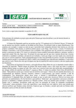 COLÉGIO SESI-GUARAPUAVA


NOME: ____________________________________OFICINA: ODISSEIA ELEITORAL
DATA: 24 /09/ 2010 DISCIPLINA: LÍNGUA PORTUGUESA          PROFª: SILVANA
EXERCÍCIOS PREPARATÓRIOS PARA O ENEM

Leia o texto a seguir para responder as questões 01 e 02:

                                             NÃO SABEM O QUE FALAM

Falta princípio de realidade ao projeto aprovado pela Câmara que tenta disciplinar o uso da internet durante as
campanhas eleitorais.

        A Câmara dos Deputados aprovou um projeto que faz 173 mudanças na Lei Eleitoral. Dessas, 22 tratam do
uso da internet nas eleições e podem ser divididas em dois blocos. No primeiro estão as regras liberalizantes. Elas
ampliam, por exemplo, o espaço na rede em que é permitido fazer campanha eleitoral, hoje restrita aos sites dos
próprios candidatos. Pelo projeto, os políticos podem passar a usar blogs, redes sociais e e-mails. O restante das
medidas é autoritário e está em descompasso com a realidade. Elas equiparam sites de veículos de comunicação e
portais a emissoras de rádio e TV, como se os primeiros fossem também concessões públicas e, portanto, sujeitos a
supervisão estatal. Não são, fique claro. No projeto há uma regra que diz que sites e portais devem dar o mesmo
tratamento a candidatos e partidos, sob pena de ser multados, e outra que chega a ser mais rígida com a internet do
que com os veículos impressos. Veda a propaganda paga na rede, hoje permitida em jornais e revistas. Os deputados
também querem proibir a veiculação de vídeos e áudios com montagens que ridicularizam candidatos. É uma tolice
que cairá no vazio. Muitos dos sites que divulgam esse tipo de material têm sede no exterior e não são regidos pelas
leis brasileiras.
        Especialista em legislação de internet, o advogado Renato Opice Blum diz que os deputados tentam tolher a
liberdade de expressão. “Muitos artigos do projeto não fazem sentido, como o que exige que todos os políticos
tenham idêntico tempo ou espaço na rede. Ora, como isso é possível num meio que prima pela instantaneidade e
por abrigar milhões de opiniões individuais?”, espanta-se Blum. O relator da medida, Flávio Dino (PCdoB-MA),
rebate: “Não podemos aceitar que a internet seja um território sem regras”. Trata-se de uma opinião dinossáurica, só
compartilhada por ditadores chineses, iranianos, cubanos e norte-coreanos, que tentam controlar a rede de
computadores. Nas democracias dignas desse nome, a internet é indisciplinada porque sua natureza é
indisciplinável. O deputado Dino, tão rígido em relação ao que vai pela rede, mostrou-se flexível em temas mais
próximos aos parlamentares. Ele foi favorável a que políticos “ficha-suja”, que respondem a processos criminais,
possam se candidatar e também oficializou as “doações ocultas”, feitas aos partidos para esconder o vínculo do
doador com o candidato. Possibilitou ainda que erros em prestação de contas de campanha considerados
“irrelevantes” sejam perdoados. Como não especificou o que entende por esse adjetivo, abriu uma estrada para
absorver políticos que fraudam contas eleitorais. Espera-se que, no Senado, o projeto aprovado na Câmara sofra
alterações e perca as tintas do teatro do absurdo.

                                                                                                    (Revista VEJA, 15/07/2009.)

ELEIÇÃO VIGIADA
A reforma eleitoral aprovada pelos deputados disciplina a cobertura política na internet, que passa a ter as mesmas regras
 