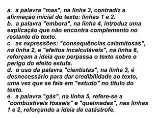 a.  a palavra "mas", na linha 3, contradiz a afirmação inicial do texto: linhas 1 e 2.  b.  a palavra "embora", na linha 4, introduz uma explicação que não encontra complemento no restante do texto.  c.  as expressões: "consequências calamitosas", na linha 2, e "efeitos incalculáveis", na linha 6, reforçam a ideia que perpassa o texto sobre o perigo do efeito estufa.  d.  o uso da palavra "cientistas", na linha 3, é desnecessário para dar credibilidade ao texto, uma vez que se fala em "estudo" no título do texto.  e.  a palavra "gás", na linha 5, refere-se a "combustíveis fósseis" e "queimadas", nas linhas 1 e 2, reforçando a ideia de catástrofe. 