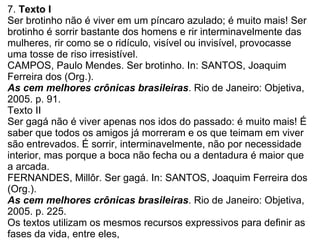 7.  Texto I Ser brotinho não é viver em um píncaro azulado; é muito mais! Ser brotinho é sorrir bastante dos homens e rir interminavelmente das mulheres, rir como se o ridículo, visível ou invisível, provocasse uma tosse de riso irresistível. CAMPOS, Paulo Mendes. Ser brotinho. In: SANTOS, Joaquim Ferreira dos (Org.). As cem melhores crônicas brasileiras . Rio de Janeiro: Objetiva, 2005. p. 91. Texto II Ser gagá não é viver apenas nos idos do passado: é muito mais! É saber que todos os amigos já morreram e os que teimam em viver são entrevados. É sorrir, interminavelmente, não por necessidade interior, mas porque a boca não fecha ou a dentadura é maior que a arcada. FERNANDES, Millôr. Ser gagá. In: SANTOS, Joaquim Ferreira dos (Org.). As cem melhores crônicas brasileiras . Rio de Janeiro: Objetiva, 2005. p. 225. Os textos utilizam os mesmos recursos expressivos para definir as fases da vida, entre eles,  