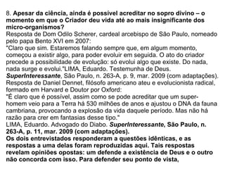 8.  Apesar da ciência, ainda é possível acreditar no sopro divino – o momento em que o Criador deu vida até ao mais insignificante dos micro-organismos? Resposta de Dom Odilo Scherer, cardeal arcebispo de São Paulo, nomeado pelo papa Bento XVI em 2007: "Claro que sim. Estaremos falando sempre que, em algum momento, começou a existir algo, para poder evoluir em seguida. O ato do criador precede a possibilidade de evolução: só evolui algo que existe. Do nada, nada surge e evolui."LIMA, Eduardo. Testemunha de Deus.  SuperInteressante , São Paulo, n. 263-A, p. 9, mar. 2009 (com adaptações). Resposta de Daniel Dennet, filósofo americano ateu e evolucionista radical, formado em Harvard e Doutor por Oxford: "É claro que é possível, assim como se pode acreditar que um super-homem veio para a Terra há 530 milhões de anos e ajustou o DNA da fauna cambriana, provocando a explosão da vida daquele período. Mas não há razão para crer em fantasias desse tipo." LIMA, Eduardo. Advogado do Diabo.  SuperInteressante , São Paulo, n. 263-A, p. 11, mar. 2009 (com adaptações). Os dois entrevistados responderam a questões idênticas, e as respostas a uma delas foram reproduzidas aqui. Tais respostas revelam opiniões opostas: um defende a existência de Deus e o outro não concorda com isso. Para defender seu ponto de vista, 
