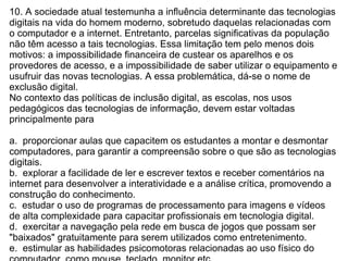 10. A sociedade atual testemunha a influência determinante das tecnologias digitais na vida do homem moderno, sobretudo daquelas relacionadas com o computador e a internet. Entretanto, parcelas significativas da população não têm acesso a tais tecnologias. Essa limitação tem pelo menos dois motivos: a impossibilidade financeira de custear os aparelhos e os provedores de acesso, e a impossibilidade de saber utilizar o equipamento e usufruir das novas tecnologias. A essa problemática, dá-se o nome de exclusão digital. No contexto das políticas de inclusão digital, as escolas, nos usos pedagógicos das tecnologias de informação, devem estar voltadas principalmente para a.  proporcionar aulas que capacitem os estudantes a montar e desmontar computadores, para garantir a compreensão sobre o que são as tecnologias digitais.  b.  explorar a facilidade de ler e escrever textos e receber comentários na internet para desenvolver a interatividade e a análise crítica, promovendo a construção do conhecimento.  c.  estudar o uso de programas de processamento para imagens e vídeos de alta complexidade para capacitar profissionais em tecnologia digital.  d.  exercitar a navegação pela rede em busca de jogos que possam ser "baixados" gratuitamente para serem utilizados como entretenimento.  e.  estimular as habilidades psicomotoras relacionadas ao uso físico do computador, como mouse, teclado, monitor etc.  