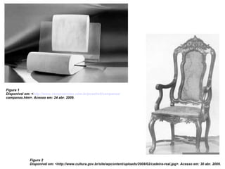 Figura 1 Disponível em: < http://www.vemprabrotas.com.br/pcastro5/campanas/ campanas.htm>. Acesso em: 24 abr. 2009. Figura 2 Disponível em: <http://www.cultura.gov.br/site/wpcontent/uploads/2008/02/cadeira-real.jpg>. Acesso em: 30 abr. 2009. 