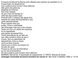 O poema de Manoel de Barros será utilizado para resolver as questões 4 e 5. O apanhador de desperdícios Uso a palavra para compor meus silêncios.  Não gosto das palavras fatigadas de informar.  Dou mais respeito às que vivem de barriga no  chão tipo água pedra sapo. Entendo bem o sotaque das águas Dou  respeito às coisas desimportantes e aos  seres desimportantes. Prezo insetos mais que  aviões. Prezo a velocidade das tartarugas mais que a dos mísseis.  Tenho em mim um atraso de nascença.  Eu fui aparelhado para gostar de passarinhos. Tenho abundância de ser feliz por  isso. Meu quintal é maior do que o  mundo. Sou um apanhador de  desperdícios: Amo os restos como as boas moscas. Queria que a minha voz tivesse um  formato de canto. Porque eu não sou da informática:  eu sou da invencionática. Só uso a palavra para compor meus silêncios. BARROS, Manoel de. O apanhador de desperdícios. In. PINTO, Manuel da Costa. Antologia comentada da poesia brasileira do século 21 . São Paulo: Publifolha, 2006. p. 73-74.  