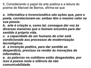 5. Considerando o papel da arte poética e a leitura do poema de Manoel de Barros, afirma-se que a.  informática e invencionática são ações que, para o poeta, correlacionam-se: ambas têm o mesmo valor na sua poesia.  b.  arte é criação e, como tal, consegue dar voz às diversas maneiras que o homem encontra para dar sentido à própria vida.  c.  a capacidade do ser humano de criar está condicionada aos processos de modernização tecnológicos.  d.  a invenção poética, para dar sentido ao desperdício, precisou se render às inovações da informática.  e.  as palavras no cotidiano estão desgastadas, por isso à poesia resta o silêncio da não comunicabilidade. 