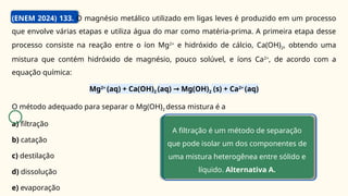 (ENEM 2024) 133. O magnésio metálico utilizado em ligas leves é produzido em um processo
que envolve várias etapas e utiliza água do mar como matéria-prima. A primeira etapa desse
processo consiste na reação entre o íon Mg2+
e hidróxido de cálcio, Ca(OH)2, obtendo uma
mistura que contém hidróxido de magnésio, pouco solúvel, e íons Ca2+
, de acordo com a
equação química:
Mg2+
(aq) + Ca(OH)2 (aq) Mg(OH)
→ 2 (s) + Ca2+
(aq)
O método adequado para separar o Mg(OH)2 dessa mistura é a
a) filtração
b) catação
c) destilação
d) dissolução
e) evaporação
A filtração é um método de separação
que pode isolar um dos componentes de
uma mistura heterogênea entre sólido e
líquido. Alternativa A.
C
 