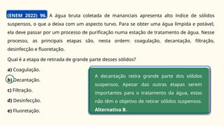 (ENEM 2022) 96. A água bruta coletada de mananciais apresenta alto índice de sólidos
suspensos, o que a deixa com um aspecto turvo. Para se obter uma água límpida e potável,
ela deve passar por um processo de purificação numa estação de tratamento de água. Nesse
processo, as principais etapas são, nesta ordem: coagulação, decantação, filtração,
desinfecção e fluoretação.
Qual é a etapa de retirada de grande parte desses sólidos?
a) Coagulação.
b) Decantação.
c) Filtração.
d) Desinfecção.
e) Fluoretação.
A decantação retira grande parte dos sólidos
suspensos. Apesar das outras etapas serem
importantes para o tratamento da água, estas
não têm o objetivo de retirar sólidos suspensos.
Alternativa B.
 