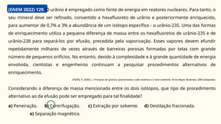 (ENEM 2022) 129. O urânio é empregado como fonte de energia em reatores nucleares. Para tanto, o
seu mineral deve ser refinado, convertido a hexafluoreto de urânio e posteriormente enriquecido,
para aumentar de 0,7% a 3% a abundância de um isótopo específico - o urânio-235. Uma das formas
de enriquecimento utiliza a pequena diferença de massa entre os hexafluoretos de urânio-235 e de
urânio-238 para separá-los por efusão, precedida pela vaporização. Esses vapores devem efundir
repetidamente milhares de vezes através de barreiras porosas formadas por telas com grande
número de pequenos orifícios. No entanto, devido à complexidade e à grande quantidade de energia
envolvida, cientistas e engenheiros continuam a pesquisar procedimentos alternativos de
enriquecimento.
ATKINS, P.; JONES, L. Princípios de química: questionando a vida moderna e o meio ambiente. Porto Alegre: Bookman, 2006 (adaptado).
Considerando a diferença de massa mencionada entre os dois isótopos, que tipo de procedimento
alternativo ao da efusão pode ser empregado para tal finalidade?
a) Peneiração. b) Centrifugação. c) Extração por solvente. d) Destilação fracionada.
e) Separação magnética.
 