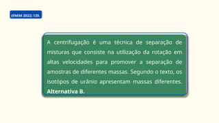 (ENEM 2022) 129.
A centrifugação é uma técnica de separação de
misturas que consiste na utilização da rotação em
altas velocidades para promover a separação de
amostras de diferentes massas. Segundo o texto, os
isotópos de urânio apresentam massas diferentes.
Alternativa B.
 