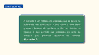 A extração é um método de separação que se baseia na
polaridade das substâncias. Como tanto o óleo bruto
quanto o hexano são apolares, o óleo se dissolve no
hexano, o que permite sua separação do resto da
amostra, para posterior separação do solvente.
Alternativa D.
(ENEM 2020) 103.
 
