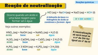 Ocorre quando um ácido e
uma base reagem para
formar sal e água
A hidroxila da base e o
hidrogênio do ácido se
combinam e formam água
H+
+ OH-
→ HOH
Veja outros exemplos:
A neutralização
só será total se
o nº de OH-
for
igual ao nº de H+
HCl (aq) + NaOH(aq) → NaCl (aq) + HOH (l)
HNO3 (aq) + NaOH (aq) NaNO
→ 3 (aq) + H2O (l)
H2SO4 (aq) + Ca(OH)2 (aq) CaSO
→ 4 (aq) + 2 H2O (l)
H3PO4 (aq) + 3 KOH (aq) K
→ 3PO4 (aq) + 3 H2O(l)
ácido
ácido
ácido
base
base
base
sal
sal
sal
água
água
água
Reação de neutralização
Reações químicas
 