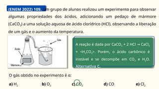 (ENEM 2022) 109. Um grupo de alunos realizou um experimento para observar
algumas propriedades dos ácidos, adicionando um pedaço de mármore
(CaCO3) a uma solução aquosa de ácido clorídrico (HCl), observando a liberação
de um gás e o aumento da temperatura.
O gás obtido no experimento é o:
a) H2 b) O2 c) CO2 d) CO e) Cl2
A reação é dada por CaCO3 + 2 HCl CaCl
→ 2
+ <H2CO3>. Porém, o ácido carbônico é
instável e se decompõe em CO2 e H2O.
Alternativa C.
 
