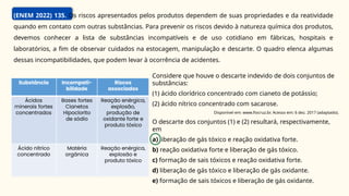 (ENEM 2022) 135. Os riscos apresentados pelos produtos dependem de suas propriedades e da reatividade
quando em contato com outras substâncias. Para prevenir os riscos devido à natureza química dos produtos,
devemos conhecer a lista de substâncias incompatíveis e de uso cotidiano em fábricas, hospitais e
laboratórios, a fim de observar cuidados na estocagem, manipulação e descarte. O quadro elenca algumas
dessas incompatibilidades, que podem levar à ocorrência de acidentes.
Considere que houve o descarte indevido de dois conjuntos de
substâncias:
(1) ácido clorídrico concentrado com cianeto de potássio;
(2) ácido nítrico concentrado com sacarose.
Disponível em: www.fiocruz.br. Acesso em: 6 dez. 2017 (adaptado).
O descarte dos conjuntos (1) e (2) resultará, respectivamente,
em
a) liberação de gás tóxico e reação oxidativa forte.
b) reação oxidativa forte e liberação de gás tóxico.
c) formação de sais tóxicos e reação oxidativa forte.
d) liberação de gás tóxico e liberação de gás oxidante.
e) formação de sais tóxicos e liberação de gás oxidante.
 