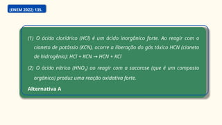 (1) O ácido clorídrico (HCl) é um ácido inorgânico forte. Ao reagir com o
cianeto de potássio (KCN), ocorre a liberação do gás tóxico HCN (cianeto
de hidrogênio): HCl + KCN HCN + KCl
→
(2) O ácido nítrico (HNO3) ao reagir com a sacarose (que é um composto
orgânico) produz uma reação oxidativa forte.
Alternativa A
(ENEM 2022) 135.
 