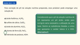 Para correção do pH da solução nutritiva preparada, esse produtor pode empregar uma
solução de
a) ácido fosfórico, H3PO4.
b) sulfato de cálcio, CaSO4.
c) óxido de alumínio, Al2O3.
d) cloreto de ferro (II), FeCl2.
e) hidróxido de potássio, KOH.
Considerando que o pH da solução nutritiva de
4,3 representa um pH ácido, então para
corrigi-lo seria necessário a utilização de uma
base. Dentre as substâncias listadas, a única
que apresenta o caráter básico é o KOH.
Alternativa E.
(ENEM 2021) 133.
 