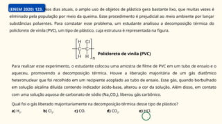 (ENEM 2020) 123. Nos dias atuais, o amplo uso de objetos de plástico gera bastante lixo, que muitas vezes é
eliminado pela população por meio da queima. Esse procedimento é prejudicial ao meio ambiente por lançar
substâncias poluentes. Para constatar esse problema, um estudante analisou a decomposição térmica do
policloreto de vinila (PVC), um tipo de plástico, cuja estrutura é representada na figura.
Para realizar esse experimento, o estudante colocou uma amostra de filme de PVC em um tubo de ensaio e o
aqueceu, promovendo a decomposição térmica. Houve a liberação majoritária de um gás diatômico
heteronuclear que foi recolhido em um recipiente acoplado ao tubo de ensaio. Esse gás, quando borbulhado
em solução alcalina diluída contendo indicador ácido-base, alterou a cor da solução. Além disso, em contato
com uma solução aquosa de carbonato de sódio (Na2CO3), liberou gás carbônico.
Qual foi o gás liberado majoritariamente na decomposição térmica desse tipo de plástico?
a) H2. b) Cl2. c) CO. d) CO2. e) HCl.
Policloreto de vinila (PVC)
 