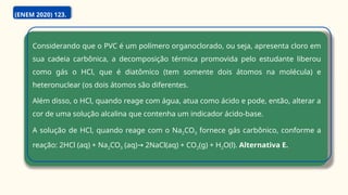 Considerando que o PVC é um polímero organoclorado, ou seja, apresenta cloro em
sua cadeia carbônica, a decomposição térmica promovida pelo estudante liberou
como gás o HCl, que é diatômico (tem somente dois átomos na molécula) e
heteronuclear (os dois átomos são diferentes.
Além disso, o HCl, quando reage com água, atua como ácido e pode, então, alterar a
cor de uma solução alcalina que contenha um indicador ácido-base.
A solução de HCl, quando reage com o Na2CO3 fornece gás carbônico, conforme a
reação: 2HCl (aq) + Na2CO3 (aq) 2NaCl(aq) + CO
→ 2(g) + H2O(l). Alternativa E.
(ENEM 2020) 123.
 