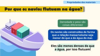Densidade e peso são
coisas diferentes!
Os navios são construídos de forma
que a relação massa/volume seja
menor do que a da água do mar.
Eles são menos densos do que
a água, por isso flutuam!
Propriedades dos materiais
Por que os navios flutuam na água?
 