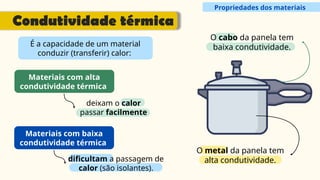 Propriedades dos materiais
Condutividade térmica
É a capacidade de um material
conduzir (transferir) calor:
Materiais com alta
condutividade térmica
deixam o calor
passar facilmente
Materiais com baixa
condutividade térmica
dificultam a passagem de
calor (são isolantes).
O metal da panela tem
alta condutividade.
O cabo da panela tem
baixa condutividade.
 