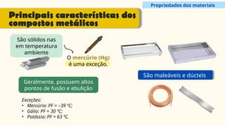 Propriedades dos materiais
Principais características dos
compostos metálicos
São sólidos nas
em temperatura
ambiente
O mercúrio (Hg)
é uma exceção.
Geralmente, possuem altos
pontos de fusão e ebulição
São maleáveis e dúcteis
Exceções:
• Mercúrio: PF = –39 ºC;
• Gálio: PF = 30 ºC;
• Potássio: PF = 63 ºC.
 