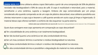 (ENEM 2023) 117. Uma cafeteria adotou copos fabricados a partir de uma composição de 50% de plástico
reciclado não biodegradável e 50% de casca de café. O copo é reutilizável e retornável, pois o material,
semelhante a uma cerâmica, suporta a lavagem. Embora ele seja comercializado por um preço
considerado alto quando comparado ao de um copo de plástico descartável, essa cafeteria possibilita aos
clientes retornarem o copo sujo e levarem o café quente servido em outro copo já limpo e higienizado. O
material desse copo oferece também o conforto de não esquentar na parte externa.
Cafeteria adota copo reutilizável feito com casca de café. Disponível em: www.gazetadopovo.com.br. Acesso em: 5 dez. 2019 (adaptado).
Quais duas vantagens esse copo apresenta em comparação ao copo descartável?
a) Ter a durabilidade de uma cerâmica e ser totalmente biodegradável.
b) Ser tão durável quanto uma cerâmica e ter alta condutividade térmica.
c) Ser um mau condutor térmico e aumentar o resíduo biodegradável na natureza.
d) Ter baixa condutividade térmica e reduzir o resíduo não biodegradável na natureza.
e) Ter alta condutividade térmica e possibilitar a degradação do material no meio ambiente.
 