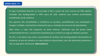 O copo reutilizável descrito no enunciado é feito a partir de uma mistura de 50% plástico
reciclado não biodegradável e 50% casca de café, material que confere propriedades
semelhantes às da cerâmica.
Isso garante alta durabilidade e resistência ao produto, possibilitando sua reutilização e
lavagem múltipla, característica importante para a redução do consumo de descartáveis.
Além disso, o copo não esquenta na parte externa, indicando que ele possui baixa
condutividade térmica, característica desejável para conforto ao segurar bebidas quentes.
Por fim, o uso deste copo reduz a quantidade de resíduos não biodegradáveis descartados no
ambiente, já que ele substitui os copos plásticos descartáveis, que são altamente poluentes e
não se degradam facilmente. Alternativa D.
(ENEM 2023) 117.
 