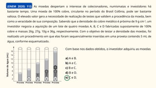 (ENEM 2020) 113. As moedas despertam o interesse de colecionadores, numismatas e investidores há
bastante tempo. Uma moeda de 100% cobre, circulante no período do Brasil Colônia, pode ser bastante
valiosa. O elevado valor gera a necessidade de realização de testes que validem a procedência da moeda, bem
como a veracidade de sua composição. Sabendo que a densidade do cobre metálico é próxima de 9 g cm-3
, um
investidor negocia a aquisição de um lote de quatro moedas A, B, C e D fabricadas supostamente de 100%
cobre e massas 26g, 27g, 10g e 36g, respectivamente. Com o objetivo de testar a densidade das moedas, foi
realizado um procedimento em que elas foram sequencialmente inseridas em uma proveta contendo 5 mL de
água, conforme esquematizado.
Com base nos dados obtidos, o investidor adquiriu as moedas
a) A e B.
b) A e C.
c) B e C.
d) B e D.
e) C e D.
 