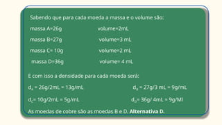Sabendo que para cada moeda a massa e o volume são:
massa A=26g volume=2mL
massa B=27g volume=3 mL
massa C= 10g volume=2 mL
massa D=36g volume= 4 mL
E com isso a densidade para cada moeda será:
dA = 26g/2mL = 13g/mL dB = 27g/3 mL = 9g/mL
dC= 10g/2mL = 5g/mL dD= 36g/ 4mL = 9g/Ml
As moedas de cobre são as moedas B e D. Alternativa D.
 