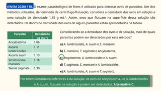 (ENEM 2020) 118. O exame parasitológico de fezes é utilizado para detectar ovos de parasitos. Um dos
métodos utilizados, denominado de centrífugo-flutuação, considera a densidade dos ovos em relação a
uma solução de densidade 1,15 g mL-1
. Assim, ovos que flutuam na superfície dessa solução são
detectados. Os dados de densidade dos ovos de alguns parasitos estão apresentados na tabela.
Considerando-se a densidade dos ovos e da solução, ovos de quais
parasitos podem ser detectados por esse método?
a) A. lumbricoides, A. suum e S. mansoni.
b) S. mansoni, T. saginata e Ancylostoma.
c) Ancylostoma, A. lumbricoides e A. suum.
d) T. saginata, S. mansoni e A. lumbricoides.
e) A. lumbricoides, A. suum e T. saginata.
Por terem densidades inferiores à da solução, os ovos de Ancylostoma, de A. lumbricoides
e A. suum. flutuam na solução e podem ser detectados. Alternativa C.
Parasito Densidade
(g mL-1
)
Ancylostoma 1,06
Ascaris
lumbricoides
1,11
Ascaris suum 1,13
Schistosoma
mansoni
1,18
Taenia saginata 1,30
 