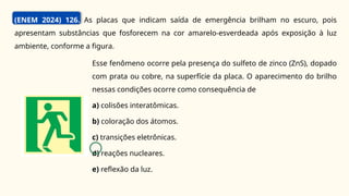 (ENEM 2024) 126. As placas que indicam saída de emergência brilham no escuro, pois
apresentam substâncias que fosforecem na cor amarelo-esverdeada após exposição à luz
ambiente, conforme a figura.
Esse fenômeno ocorre pela presença do sulfeto de zinco (ZnS), dopado
com prata ou cobre, na superfície da placa. O aparecimento do brilho
nessas condições ocorre como consequência de
a) colisões interatômicas.
b) coloração dos átomos.
c) transições eletrônicas.
d) reações nucleares.
e) reflexão da luz.
C
 