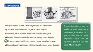 (ENEM 2020) 125.
Por qual motivo ocorre a eletrização ilustrada na tirinha?
a) Troca de átomos entre a calça e os pelos do gato.
b) Diminuição do número de prótons nos pelos do gato.
c) Criação de novas partículas eletrizadas nos pelos do gato.
d) Movimentação de elétrons entre a calça e os pelos do gato.
e) Repulsão entre partículas elétricas da calça e dos pelos do gato.
O atrito dos pelos do gato no
tecido da calça promove a
movimentação de elétrons, o
que faz com que os pelos
adquiram cargas que se
repelem e geram o frizz nos
pêlos. Alternativa D.
 