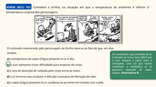 (ENEM 2021) 107. Considere a tirinha, na situação em que a temperatura do ambiente é inferior à
temperatura corporal dos personagens.
O incômodo mencionado pelo personagem da tirinha deve-se ao fato de que, em dias
úmidos,
a) a temperatura do vapor-d'água presente no ar é alta.
b) o suor apresenta maior dificuldade para evaporar do corpo.
c) a taxa de absorção de radiação pelo corpo torna-se maior.
d) o ar torna-se mau condutor e dificulta o processo de liberação de calor.
e) o vapor-d'água presente no ar condensa-se ao entrar em contato com a pele.
Em ambientes cuja umidade do ar
é elevada se torna mais difícil que
o suor evapore e passe para a
atmosfera, uma vez que nesses
ambientes a atmosfera já se
encontra saturada de vapor
d’água. Alternativa B.
 
