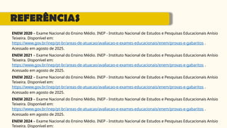 REFERÊNCIAS
ENEM 2020 – Exame Nacional do Ensino Médio. INEP - Instituto Nacional de Estudos e Pesquisas Educacionais Anísio
Teixeira. Disponível em:
https://www.gov.br/inep/pt-br/areas-de-atuacao/avaliacao-e-exames-educacionais/enem/provas-e-gabaritos .
Acessado em agosto de 2025.
ENEM 2021 – Exame Nacional do Ensino Médio. INEP - Instituto Nacional de Estudos e Pesquisas Educacionais Anísio
Teixeira. Disponível em:
https://www.gov.br/inep/pt-br/areas-de-atuacao/avaliacao-e-exames-educacionais/enem/provas-e-gabaritos .
Acessado em agosto de 2025.
ENEM 2022 – Exame Nacional do Ensino Médio. INEP - Instituto Nacional de Estudos e Pesquisas Educacionais Anísio
Teixeira. Disponível em:
https://www.gov.br/inep/pt-br/areas-de-atuacao/avaliacao-e-exames-educacionais/enem/provas-e-gabaritos .
Acessado em agosto de 2025.
ENEM 2023 – Exame Nacional do Ensino Médio. INEP - Instituto Nacional de Estudos e Pesquisas Educacionais Anísio
Teixeira. Disponível em:
https://www.gov.br/inep/pt-br/areas-de-atuacao/avaliacao-e-exames-educacionais/enem/provas-e-gabaritos .
Acessado em agosto de 2025.
ENEM 2024 – Exame Nacional do Ensino Médio. INEP - Instituto Nacional de Estudos e Pesquisas Educacionais Anísio
Teixeira. Disponível em:
 