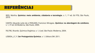 REFERÊNCIAS
REIS, Martha. Química: meio ambiente, cidadania e tecnologia. v. 1, 1ª ed. Ed FTD, São Paulo,
2010.
CANTO, Eduardo Leite do e PERUZZO, Francisco Miragaia. Química: na abordagem do cotidiano.
v. 1, 5ª ed. Ed Moderna, São Paulo, 2009.
FELTRE, Ricardo. Química Orgânica. v. 1, 6.ed. São Paulo: Moderna, 2004.
LISBOA, J. C. F. Ser Protagonista Química. v. 1, Editora SM. 2011.
 