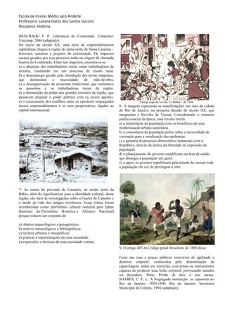 Escola de Ensino Médio Jacó Anderle
Professora: Juliana Darós dos Santos Duccini
Disciplina: História
(MACHADO P. P. Lideranças do Contestado. Campinas:
Unicamp. 2004 (adaptado).
No início do século XX, uma série de empreendimentos
capitalistas chegou à região do meio-oeste de Santa Catarina –
ferrovias, serrarias e projetos de colonização. Os impactos
sociais gerados por esse processo estão na origem da chamada
Guerra do Contestado. Entre tais impactos, encontrava-se
a) a absorção dos trabalhadores rurais como trabalhadores da
serraria, resultando em um processo de êxodo rural.
b) o desemprego gerado pela introdução das novas máquinas,
que diminuíam a necessidade de mão-de-obra.
c) a desorganização da economia tradicional, que sustentava
os posseiros e os trabalhadores rurais da região.
d) a diminuição do poder dos grandes coronéis da região, que
passavam disputar o poder político com os novos agentes.
e) o crescimento dos conflitos entre os operários empregados
nesses empreendimentos e os seus proprietários, ligados ao
capital internacional.
7- As ruínas do povoado de Canudos, no sertão norte da
Bahia, além de significativas para a identidade cultural, dessa
região, são úteis às investigações sobre a Guerra de Canudos e
o modo de vida dos antigos revoltosos. Essas ruínas foram
reconhecidas como patrimônio cultural material pelo Iphan
(Instituto do Patrimônio Histórico e Artístico Nacional)
porque reúnem um conjunto de
a) objetos arqueológicos e paisagísticos.
b) acervos museológicos e bibliográficos.
c) núcleos urbanos e etnográficos
d) práticas e representações de uma sociedade.
e) expressões e técnicas de uma sociedade extinta.
Charge capa da vevista “O Malho”, de 1904.
8- A imagem representa as manifestações nas ruas da cidade
do Rio de Janeiro, na primeira década do século XX, que
integraram a Revolta da Vacina. Considerando o contexto
político-social da época, essa revolta revela
a) a insatisfação da população com os benefícios de uma
modernização urbana autoritária.
b) a consciência da população pobre sobre a necessidade de
vacinação para a erradicação das epidemias.
c) a garantia do processo democrático instaurado com a
República, através da defesa da liberdade de expressão da
população.
d) o planejamento do governo republicano na área de saúde,
que abrangia a população em geral.
e) o apoio ao governo republicano pela atitude de vacinar toda
a população em vez de privilegiar a elite.
9- O artigo 402 do Código penal Brasileiro de 1890 dizia:
Fazer nas ruas e praças públicas exercícios de agilidade e
destreza corporal, conhecidos pela denominação de
capoeiragem: andar em correrias, com armas ou instrumentos
capazes de produzir uma lesão corporal, provocando tumulto
ou desordens. Pena: Prisão de dois a seis meses.
SOARES, C. E. L. A Negregada instituição: os capoeiras no
Rio de Janeiro: 1850-1890. Rio de Janeiro: Secretaria
Municipal de Cultura, 1994 (adaptado).
 