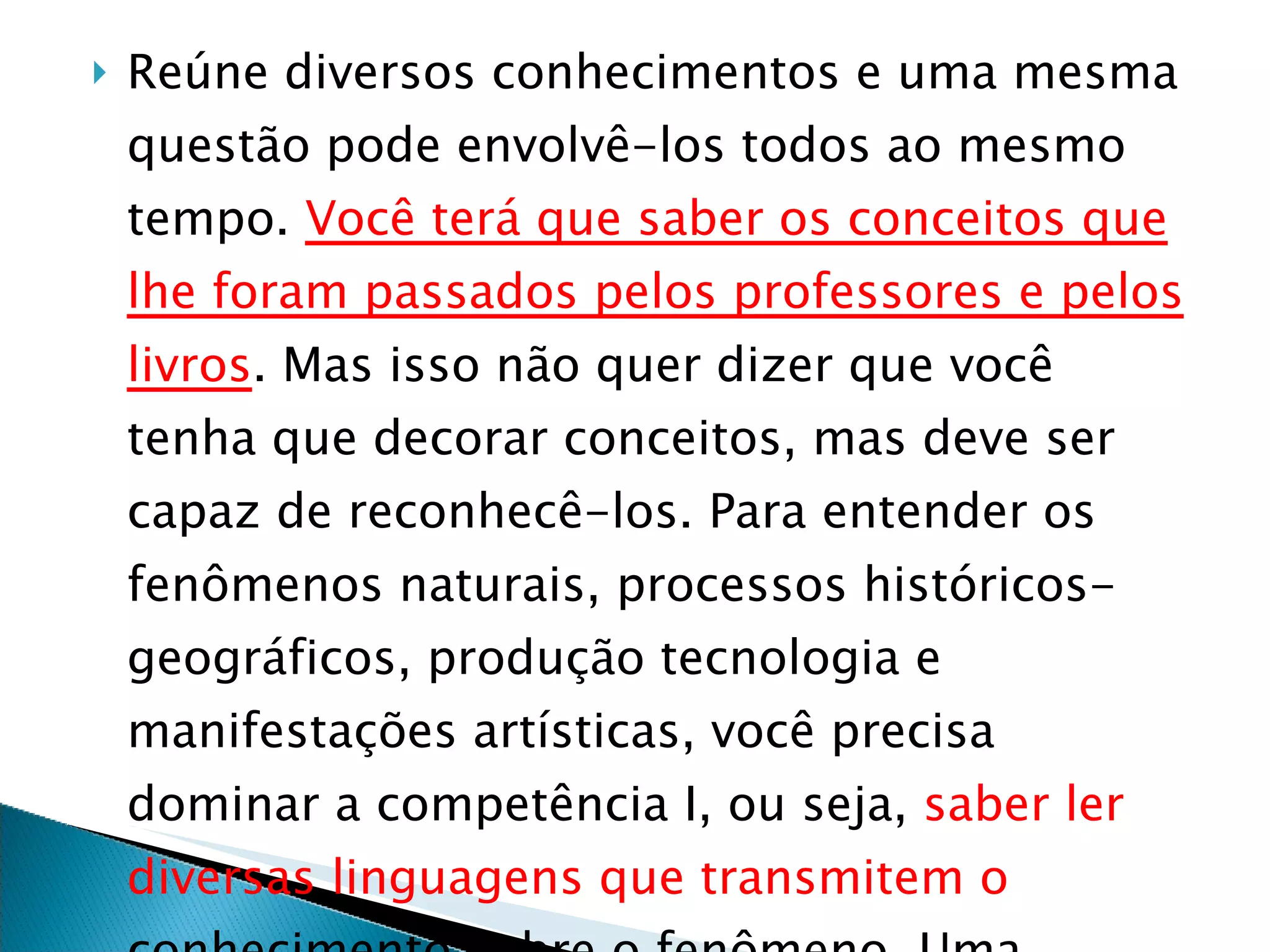 Reúne diversos conhecimentos e uma mesma questão pode envolvê-los todos ao mesmo tempo.  Você terá que saber os conceitos que lhe foram passados pelos professores e pelos livros . Mas isso não quer dizer que você tenha que decorar conceitos, mas deve ser capaz de reconhecê-los. Para entender os fenômenos naturais, processos históricos-geográficos, produção tecnologia e manifestações artísticas, você precisa dominar a competência I, ou seja,  saber ler diversas linguagens que transmitem o  conhecimento sobre o fenômeno. Uma competência leva à outra.  