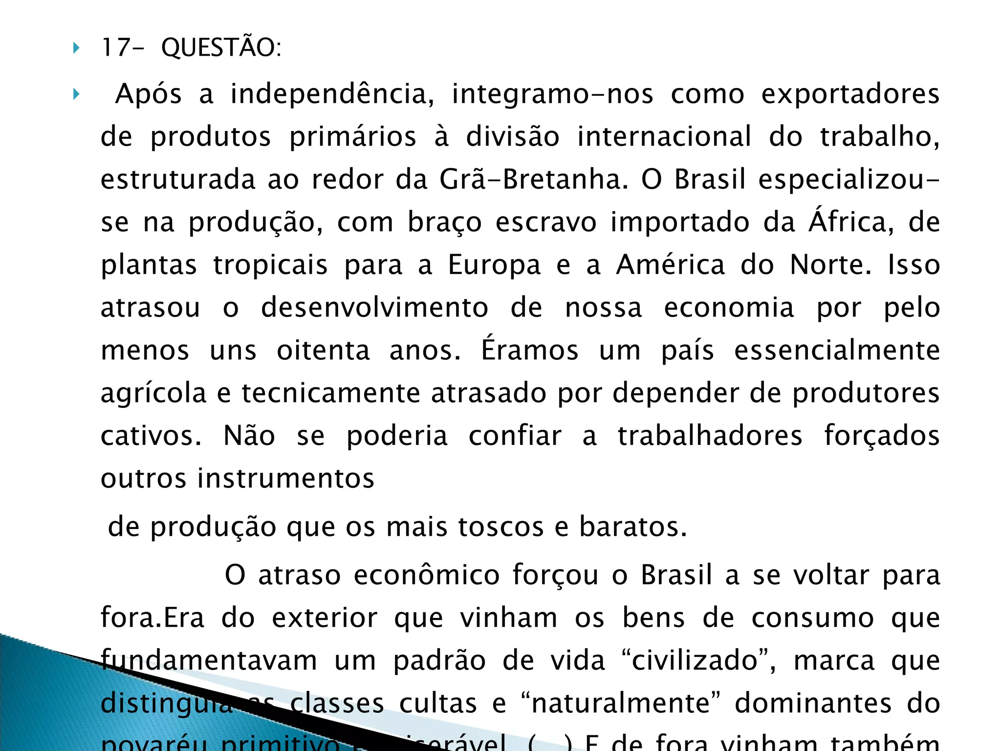 17-  QUESTÃO: Após a independência, integramo-nos como exportadores de produtos primários à divisão internacional do trabalho, estruturada ao redor da Grã-Bretanha. O Brasil especializou-se na produção, com braço escravo importado da África, de plantas tropicais para a Europa e a América do Norte. Isso atrasou o desenvolvimento de nossa economia por pelo menos uns oitenta anos. Éramos um país essencialmente agrícola e tecnicamente atrasado por depender de produtores cativos. Não se poderia confiar a trabalhadores forçados outros instrumentos de produção que os mais toscos e baratos. O atraso econômico forçou o Brasil a se voltar para fora.Era do exterior que vinham os bens de consumo que fundamentavam um padrão de vida “civilizado”, marca que distinguia as classes cultas e “naturalmente” dominantes do povaréu primitivo e miserável. (…) E de fora vinham também os capitais que permitiam iniciar a construção de uma infra-estrutura de serviços urbanos,de energia, transportes e comunicações. 