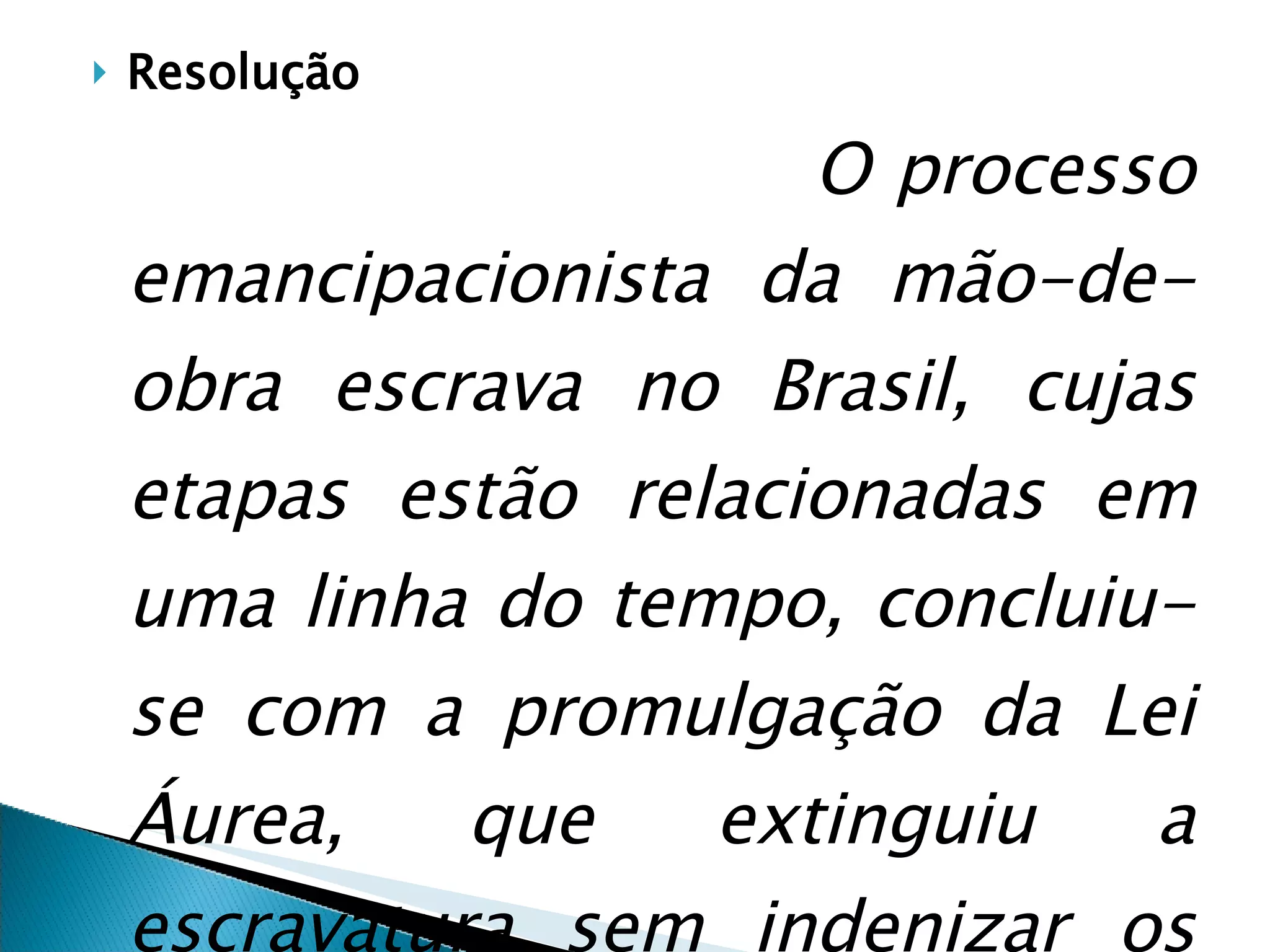 Resolução O processo emancipacionista da mão-de-obra escrava no Brasil, cujas etapas estão relacionadas em uma linha do tempo, concluiu-se com a promulgação da Lei Áurea, que extinguiu a escravatura sem indenizar os ex-proprietários.   