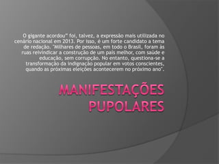 O gigante acordou” foi, talvez, a expressão mais utilizada no
cenário nacional em 2013. Por isso, é um forte candidato a tema
de redação. "Milhares de pessoas, em todo o Brasil, foram às
ruas reivindicar a construção de um país melhor, com saúde e
educação, sem corrupção. No entanto, questiona-se a
transformação da indignação popular em votos conscientes,
quando as próximas eleições acontecerem no próximo ano".

 