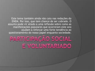 Este tema também ainda não caiu nas redações do
ENEM. Por isso, que tem chance de ser cobrado. O
assunto pode vir aliado a uma reflexão sobre como as
manifestações populares que ocorreram este ano
ajudam a reforçar uma forte tendência ao
questionamento do nosso papel enquanto sociedade.

 