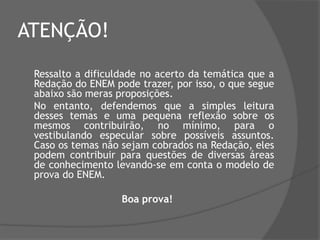ATENÇÃO!
Ressalto a dificuldade no acerto da temática que a
Redação do ENEM pode trazer, por isso, o que segue
abaixo são meras proposições.
No entanto, defendemos que a simples leitura
desses temas e uma pequena reflexão sobre os
mesmos contribuirão, no mínimo, para o
vestibulando especular sobre possíveis assuntos.
Caso os temas não sejam cobrados na Redação, eles
podem contribuir para questões de diversas áreas
de conhecimento levando-se em conta o modelo de
prova do ENEM.
Boa prova!

 