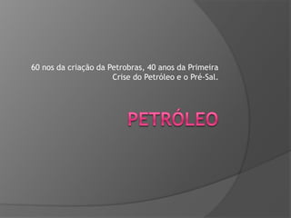 60 nos da criação da Petrobras, 40 anos da Primeira
Crise do Petróleo e o Pré-Sal.

 