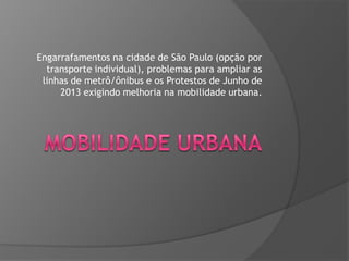 Engarrafamentos na cidade de São Paulo (opção por
transporte individual), problemas para ampliar as
linhas de metrô/ônibus e os Protestos de Junho de
2013 exigindo melhoria na mobilidade urbana.

 