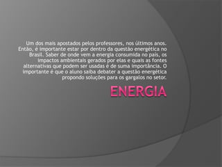 Um dos mais apostados pelos professores, nos últimos anos.
Então, é importante estar por dentro da questão energética no
Brasil. Saber de onde vem a energia consumida no país, os
impactos ambientais gerados por elas e quais as fontes
alternativas que podem ser usadas é de suma importância. O
importante é que o aluno saiba debater a questão energética
propondo soluções para os gargalos no setor.

 